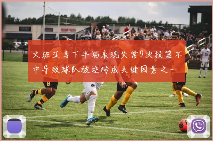文班亚马下半场表现失常9次投篮不中导致球队被逆转成关键因素之一