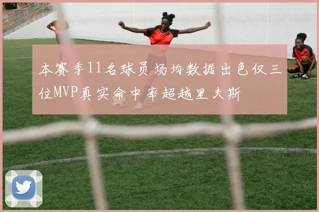 本赛季11名球员场均数据出色仅三位MVP真实命中率超越里夫斯