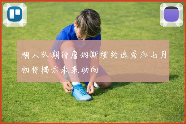 湖人队期待詹姆斯续约选秀和七月初将揭示未来动向