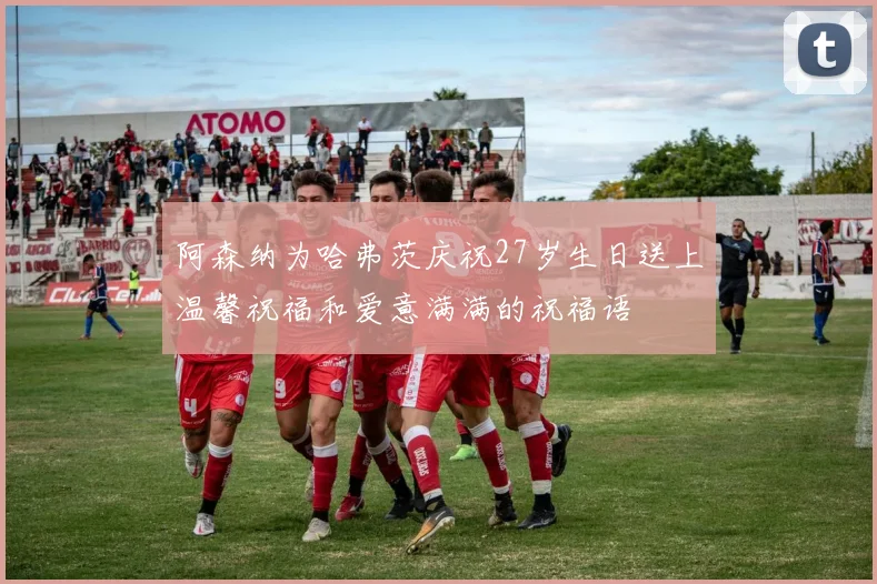 阿森纳为哈弗茨庆祝27岁生日送上温馨祝福和爱意满满的祝福语