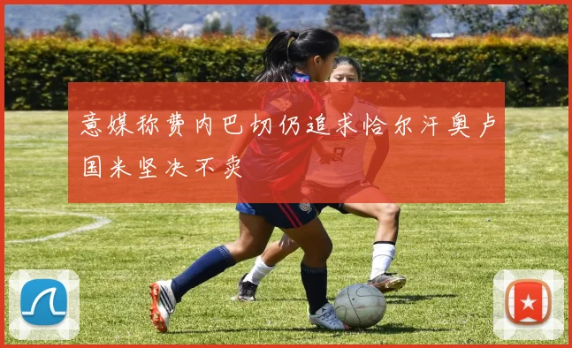 意媒称费内巴切仍追求恰尔汗奥卢国米坚决不卖