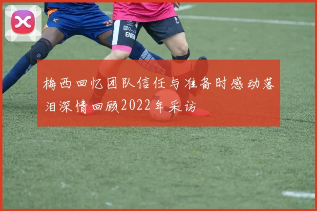 梅西回忆团队信任与准备时感动落泪深情回顾2022年采访