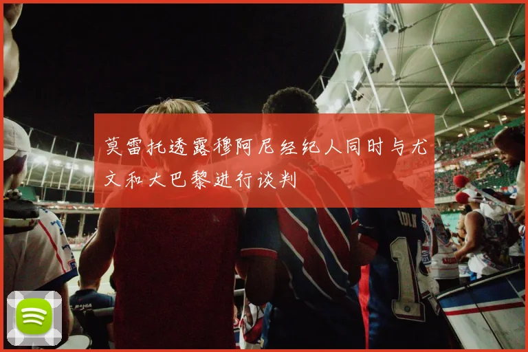 莫雷托透露穆阿尼经纪人同时与尤文和大巴黎进行谈判
