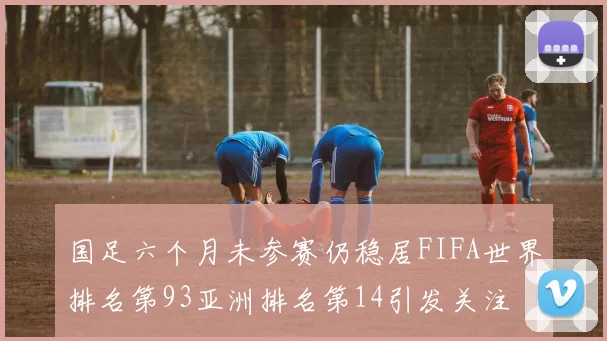 国足六个月未参赛仍稳居FIFA世界排名第93亚洲排名第14引发关注