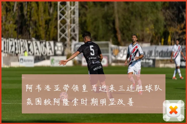 阿韦洛亚带领皇马迎来三连胜球队氛围较阿隆索时期明显改善
