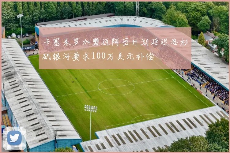 卡塞米罗加盟迈阿密计划延迟洛杉矶银河要求100万美元补偿