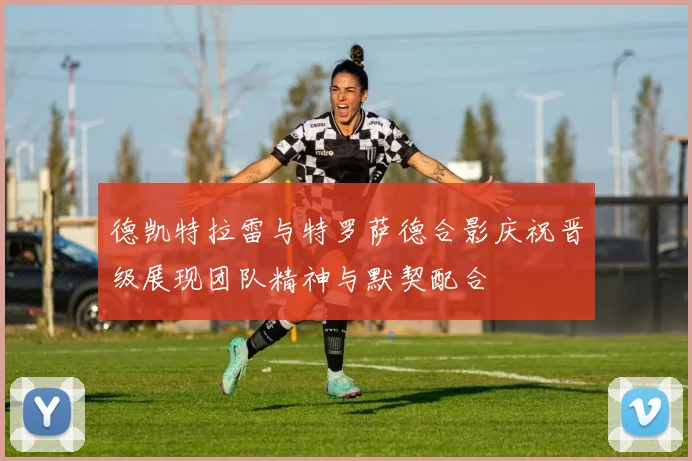 德凯特拉雷与特罗萨德合影庆祝晋级展现团队精神与默契配合