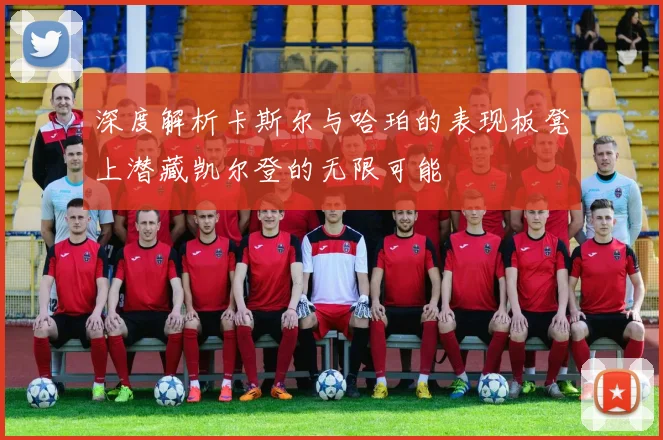 深度解析卡斯尔与哈珀的表现板凳上潜藏凯尔登的无限可能