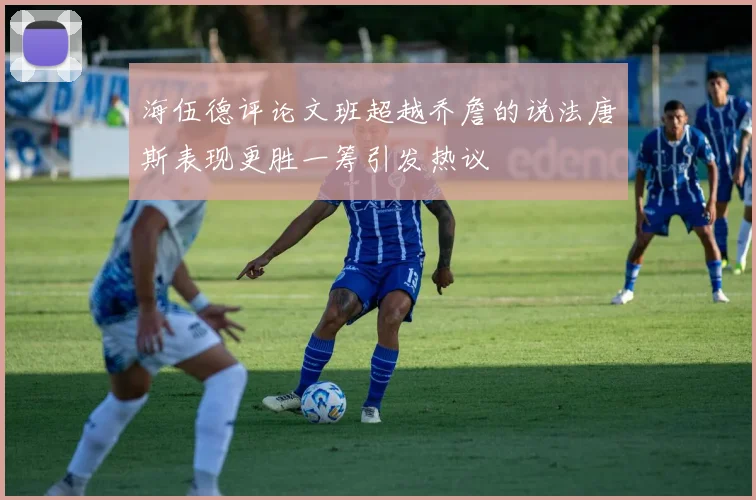 海伍德评论文班超越乔詹的说法唐斯表现更胜一筹引发热议