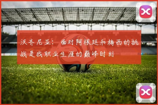 沃齐尼亚：面对阿根廷和梅西的挑战是我职业生涯的巅峰时刻
