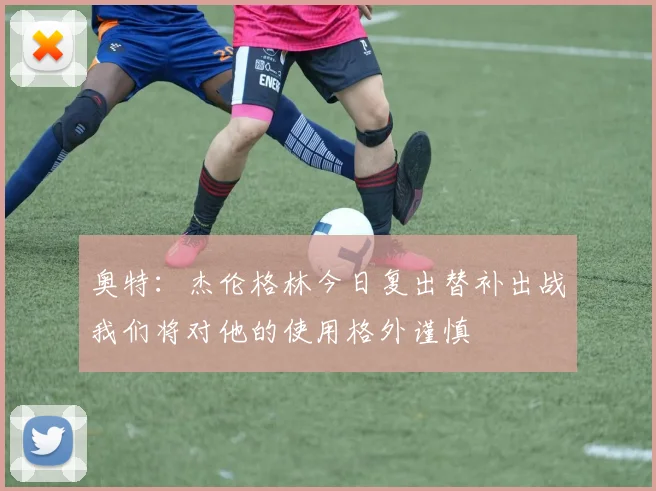 奥特：杰伦格林今日复出替补出战我们将对他的使用格外谨慎