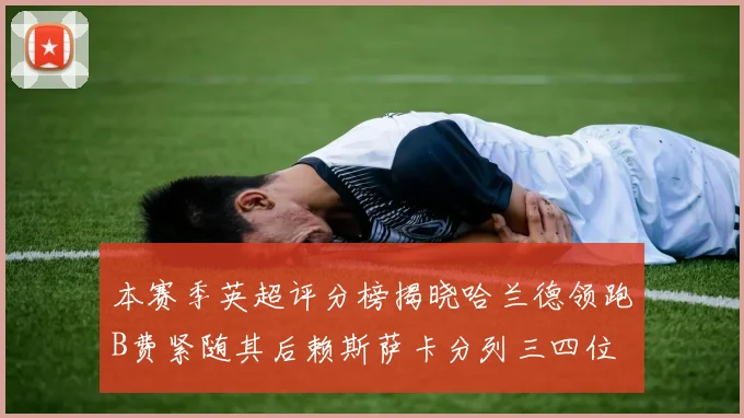 本赛季英超评分榜揭晓哈兰德领跑B费紧随其后赖斯萨卡分列三四位