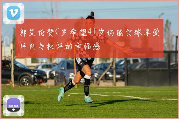 郭艾伦赞C罗希望41岁仍能打球享受评判与批评的幸福感