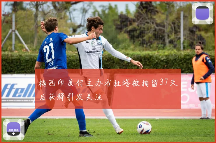 梅西印度行主办方杜塔被拘留37天后获释引发关注