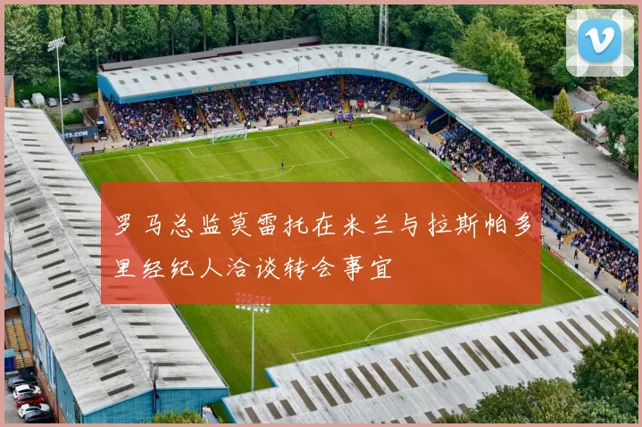 罗马总监莫雷托在米兰与拉斯帕多里经纪人洽谈转会事宜