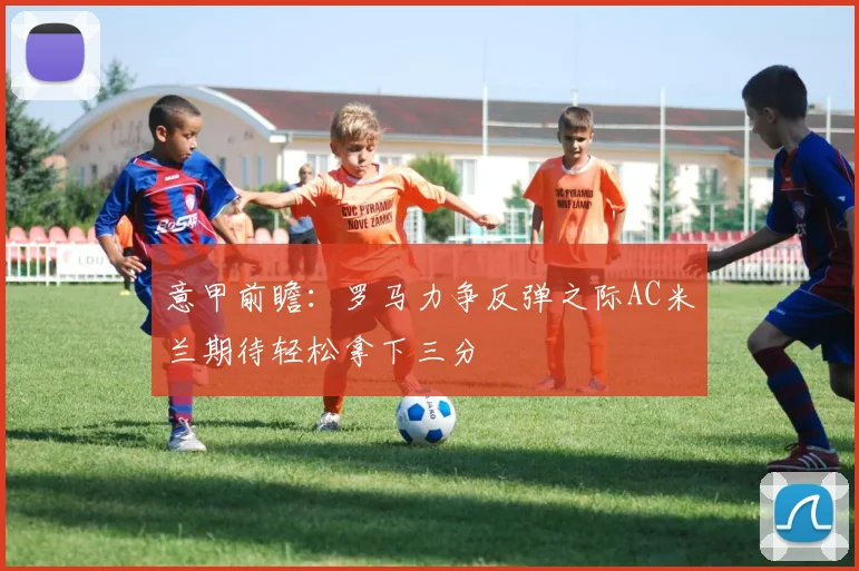 意甲前瞻：罗马力争反弹之际AC米兰期待轻松拿下三分