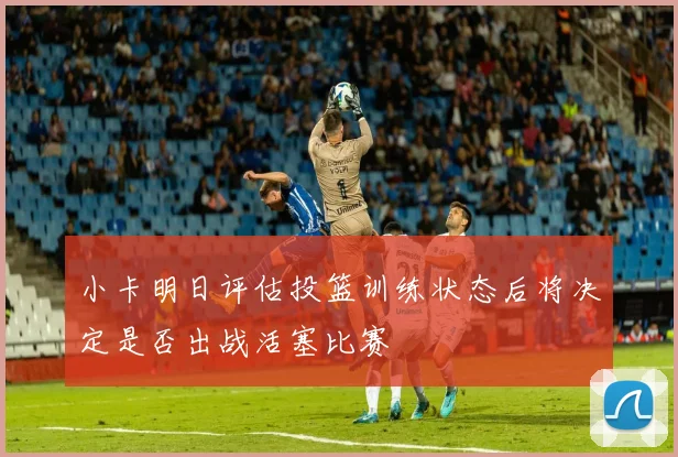 小卡明日评估投篮训练状态后将决定是否出战活塞比赛